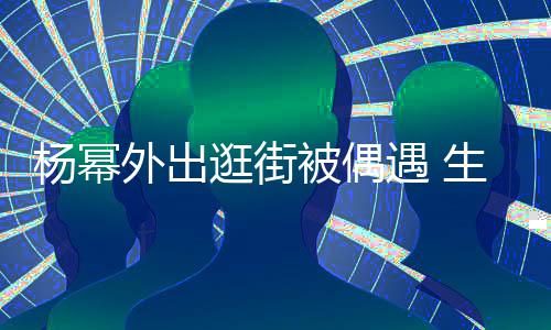 被偶外出纤细曝光大长腿抢逛街杨幂遇 镜生图